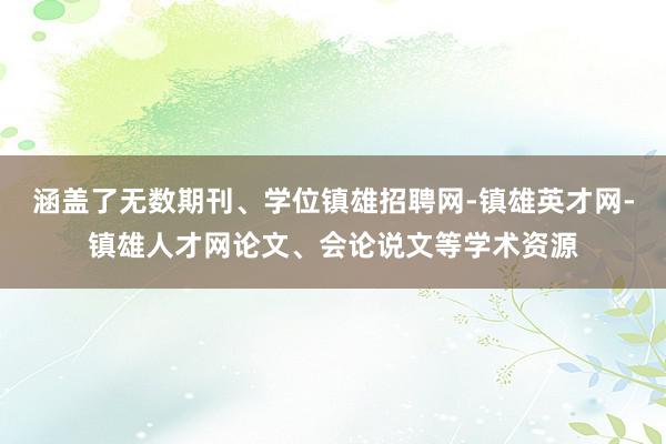 涵盖了无数期刊、学位镇雄招聘网-镇雄英才网-镇雄人才网论文、会论说文等学术资源