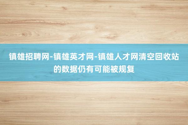镇雄招聘网-镇雄英才网-镇雄人才网清空回收站的数据仍有可能被规复